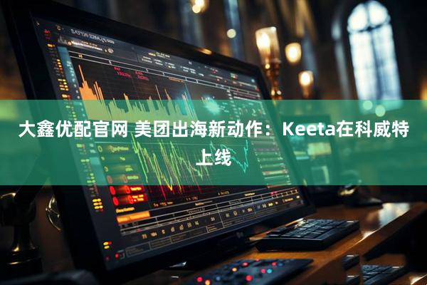 大鑫优配官网 美团出海新动作：Keeta在科威特上线