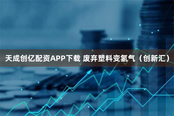天成创亿配资APP下载 废弃塑料变氢气（创新汇）