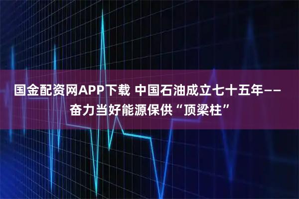 国金配资网APP下载 中国石油成立七十五年—— 奋力当好能源保供“顶梁柱”