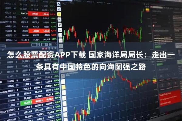 怎么股票配资APP下载 国家海洋局局长：走出一条具有中国特色的向海图强之路