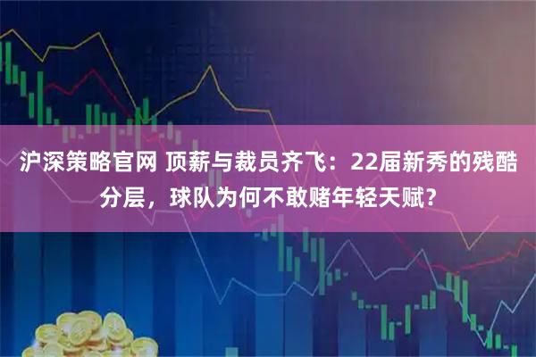 沪深策略官网 顶薪与裁员齐飞：22届新秀的残酷分层，球队为何不敢赌年轻天赋？