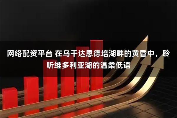 网络配资平台 在乌干达恩德培湖畔的黄昏中，聆听维多利亚湖的温柔低语