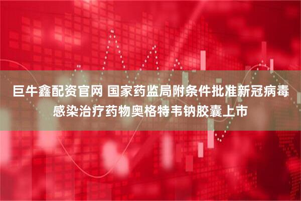 巨牛鑫配资官网 国家药监局附条件批准新冠病毒感染治疗药物奥格特韦钠胶囊上市