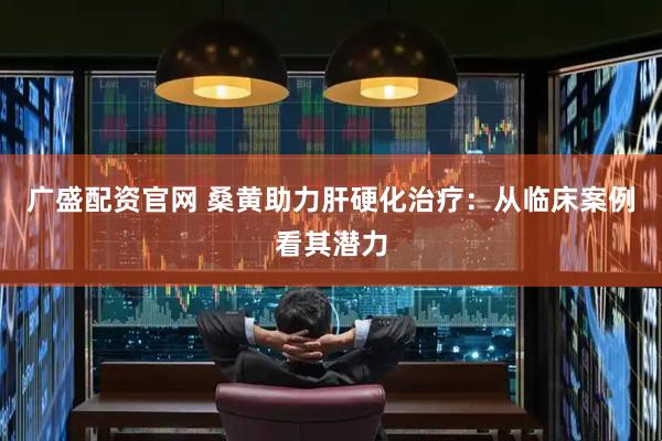 广盛配资官网 桑黄助力肝硬化治疗：从临床案例看其潜力