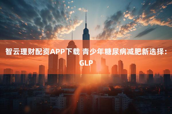 智云理财配资APP下载 青少年糖尿病减肥新选择：GLP