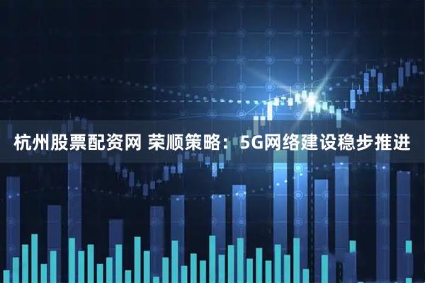 杭州股票配资网 荣顺策略：5G网络建设稳步推进