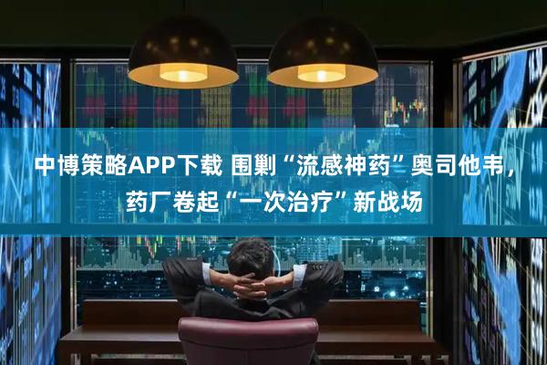 中博策略APP下载 围剿“流感神药”奥司他韦，药厂卷起“一次治疗”新战场