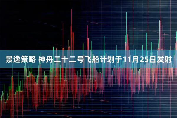 景逸策略 神舟二十二号飞船计划于11月25日发射
