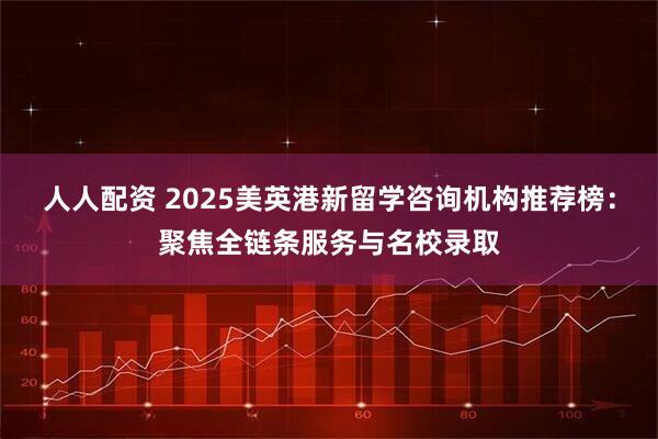 人人配资 2025美英港新留学咨询机构推荐榜：聚焦全链条服务与名校录取