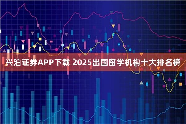 兴泊证券APP下载 2025出国留学机构十大排名榜