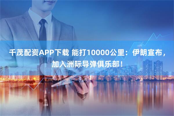 千茂配资APP下载 能打10000公里：伊朗宣布，加入洲际导弹俱乐部！