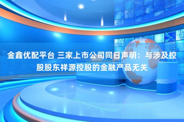 金鑫优配平台 三家上市公司同日声明：与涉及控股股东祥源控股的金融产品无关