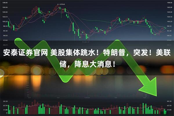 安泰证券官网 美股集体跳水！特朗普，突发！美联储，降息大消息！