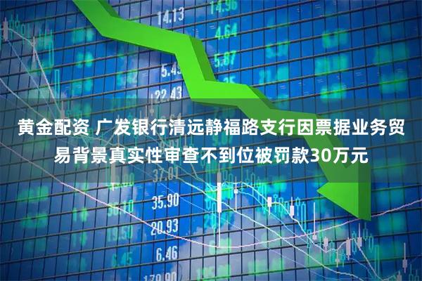 黄金配资 广发银行清远静福路支行因票据业务贸易背景真实性审查不到位被罚款30万元
