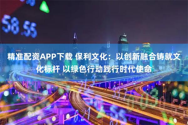 精准配资APP下载 保利文化：以创新融合铸就文化标杆 以绿色行动践行时代使命