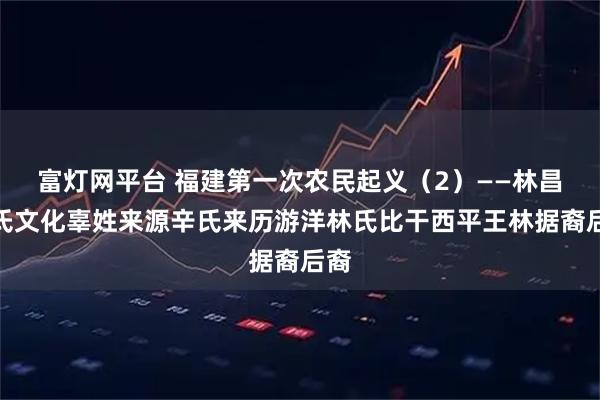富灯网平台 福建第一次农民起义（2）——林昌辜氏文化辜姓来源辛氏来历游洋林氏比干西平王林据裔后裔