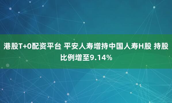 港股T+0配资平台 平安人寿增持中国人寿H股 持股比例增至9.14%