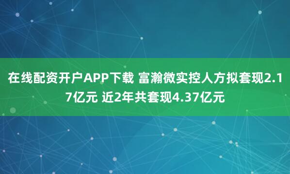 在线配资开户APP下载 富瀚微实控人方拟套现2.17亿元 近2年共套现4.37亿元