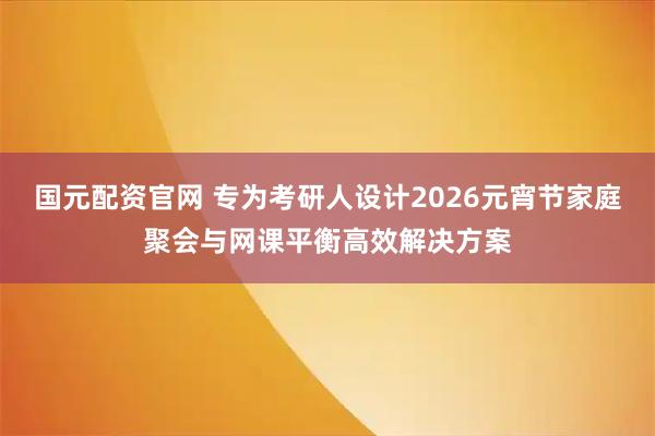 国元配资官网 专为考研人设计2026元宵节家庭聚会与网课平衡高效解决方案