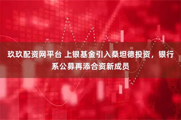 玖玖配资网平台 上银基金引入桑坦德投资，银行系公募再添合资新成员