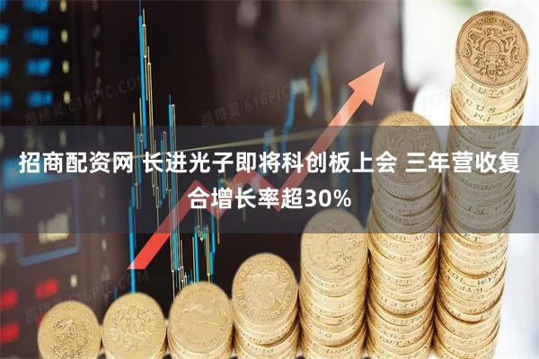 招商配资网 长进光子即将科创板上会 三年营收复合增长率超30%