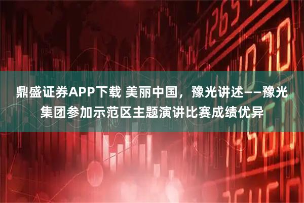 鼎盛证券APP下载 美丽中国，豫光讲述——豫光集团参加示范区主题演讲比赛成绩优异