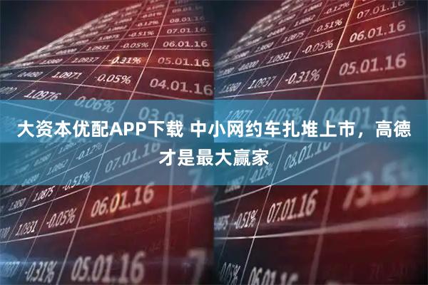 大资本优配APP下载 中小网约车扎堆上市，高德才是最大赢家