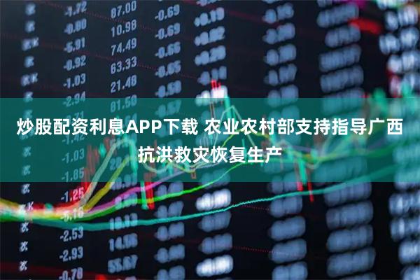 炒股配资利息APP下载 农业农村部支持指导广西抗洪救灾恢复生产