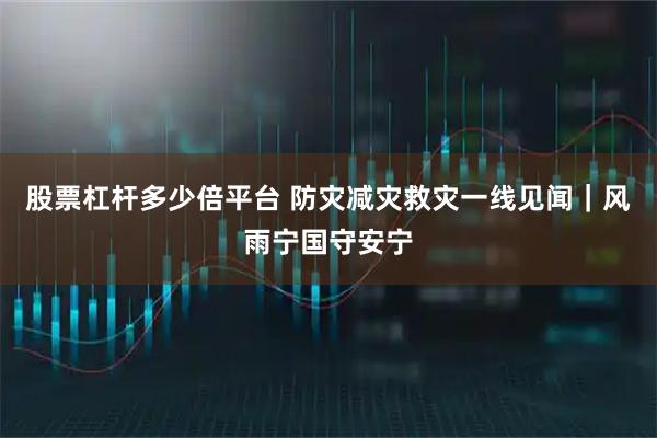 股票杠杆多少倍平台 防灾减灾救灾一线见闻|风雨宁国守安宁
