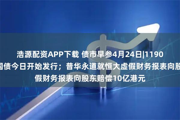 浩源配资APP下载 债市早参4月24日|1190亿元超长期特别国债今日开始发行；普华永道就恒大虚假财务报表向股东赔偿10亿港元