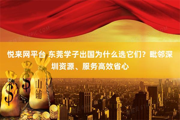 悦来网平台 东莞学子出国为什么选它们？毗邻深圳资源、服务高效省心