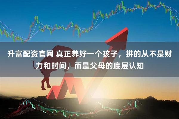 升富配资官网 真正养好一个孩子，拼的从不是财力和时间，而是父母的底层认知
