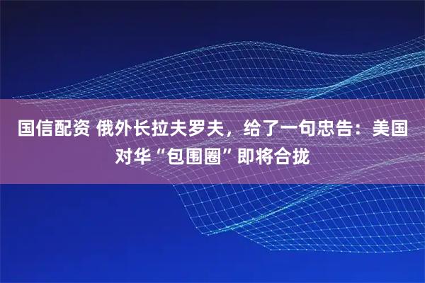 国信配资 俄外长拉夫罗夫，给了一句忠告：美国对华“包围圈”即将合拢