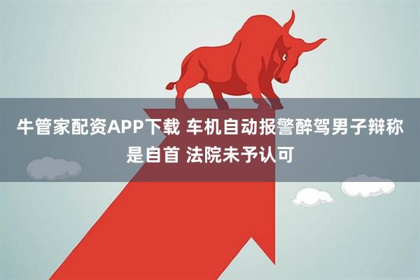 牛管家配资APP下载 车机自动报警醉驾男子辩称是自首 法院未予认可