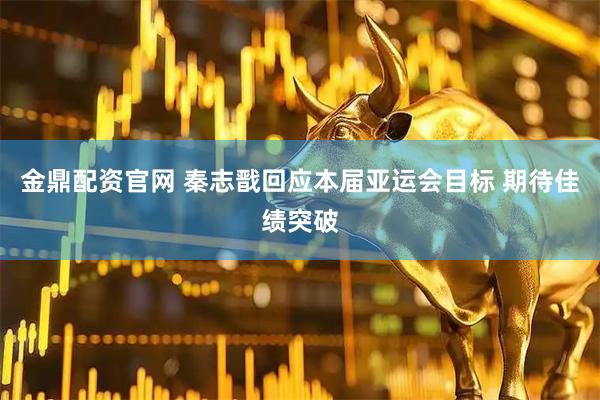 金鼎配资官网 秦志戬回应本届亚运会目标 期待佳绩突破